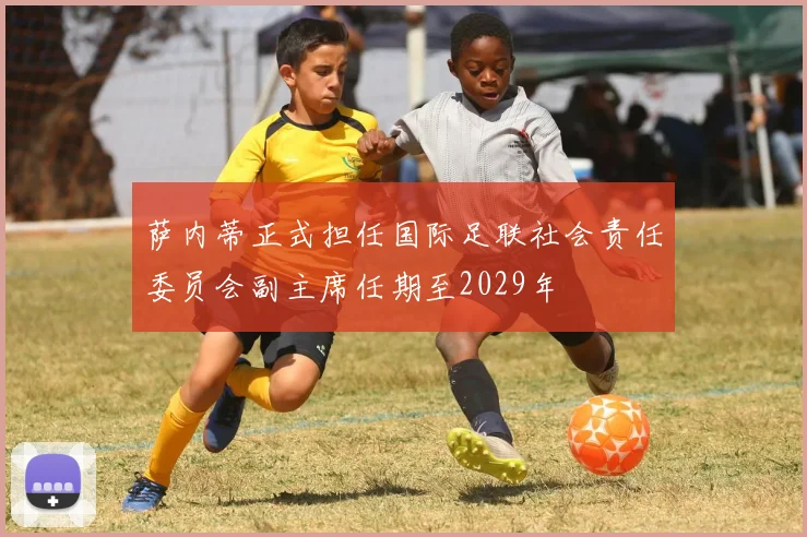 萨内蒂正式担任国际足联社会责任委员会副主席任期至2029年