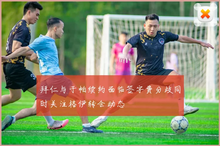 拜仁与于帕续约面临签字费分歧同时关注格伊转会动态