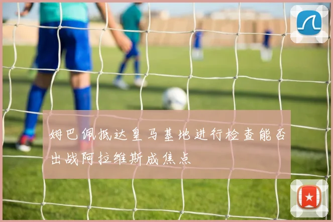姆巴佩抵达皇马基地进行检查能否出战阿拉维斯成焦点