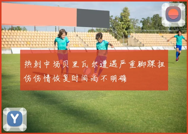 热刺中场贝里瓦尔遭遇严重脚踝扭伤伤情恢复时间尚不明确