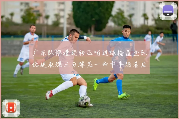 广东队惨遭逆转压哨进球掩盖全队低迷表现三分球无一命中半场落后26分