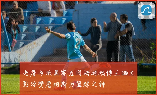 老詹与浓眉赛后同游游戏博主晒合影称赞詹姆斯为篮球之神