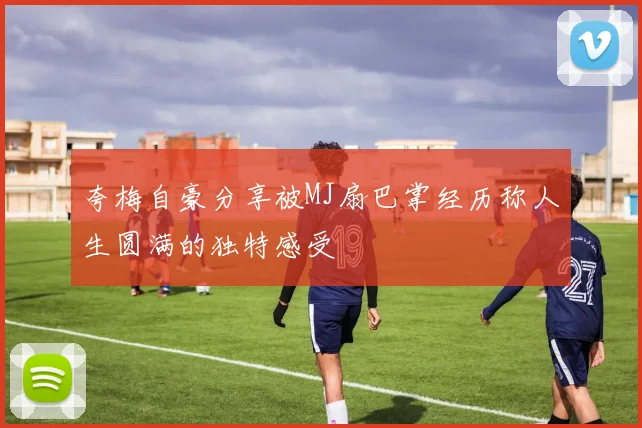夸梅自豪分享被MJ扇巴掌经历称人生圆满的独特感受
