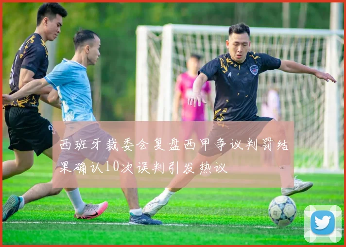 西班牙裁委会复盘西甲争议判罚结果确认10次误判引发热议