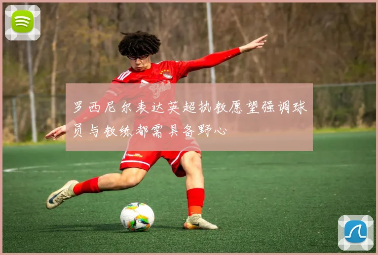 罗西尼尔表达英超执教愿望强调球员与教练都需具备野心