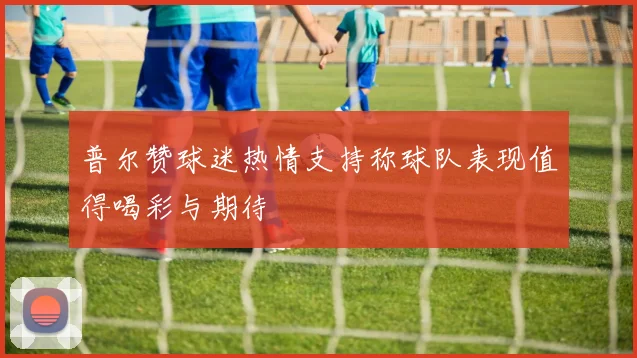 普尔赞球迷热情支持称球队表现值得喝彩与期待