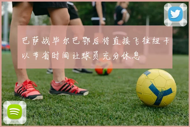 巴萨战毕尔巴鄂后将直接飞往纽卡以节省时间让球员充分休息