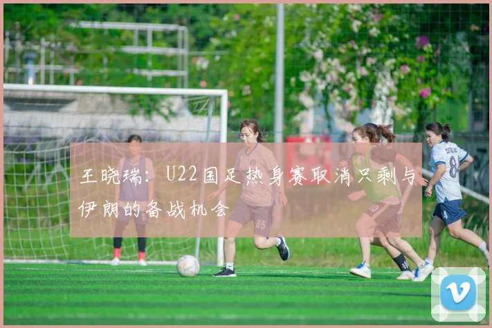 王晓瑞：U22国足热身赛取消只剩与伊朗的备战机会