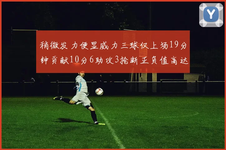 稍微发力便显威力三球仅上场19分钟贡献10分6助攻3抢断正负值高达22