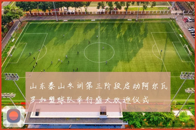 山东泰山冬训第三阶段启动阿尔瓦罗加盟球队举行盛大欢迎仪式