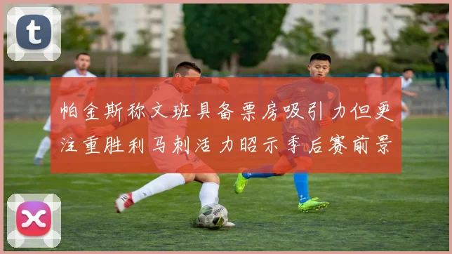 帕金斯称文班具备票房吸引力但更注重胜利马刺活力昭示季后赛前景