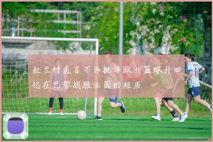 杜兰特直言不讳批评欧洲篮球并回忆在巴黎战胜法国的经历