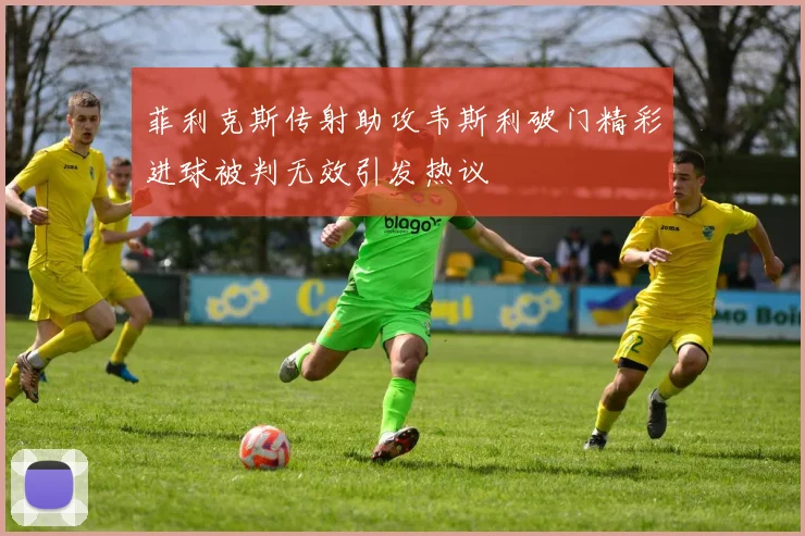 菲利克斯传射助攻韦斯利破门精彩进球被判无效引发热议