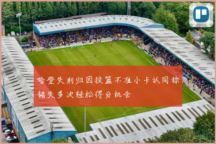 哈登失利归因投篮不准小卡认同称错失多次轻松得分机会