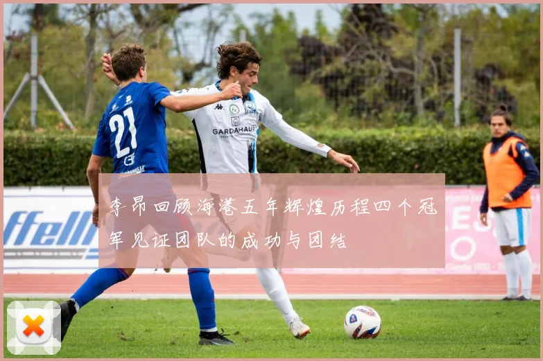 李昂回顾海港五年辉煌历程四个冠军见证团队的成功与团结