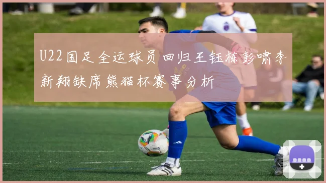 U22国足全运球员回归王钰栋彭啸李新翔缺席熊猫杯赛事分析