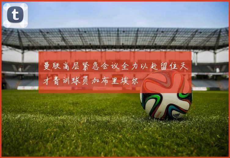 曼联高层紧急会议全力以赴留住天才青训球员加布里埃尔