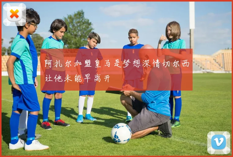 阿扎尔加盟皇马是梦想深情切尔西让他未能早离开