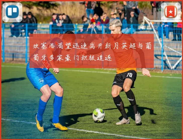 坎塞洛渴望迅速离开新月英超与葡萄牙多家豪门积极追逐