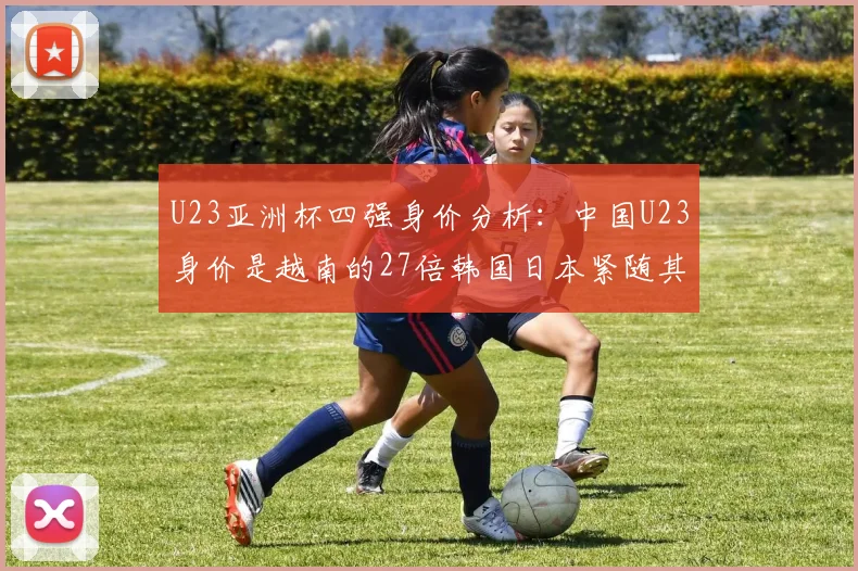 U23亚洲杯四强身价分析：中国U23身价是越南的27倍韩国日本紧随其后