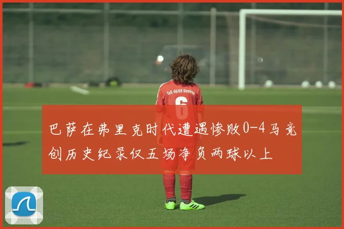 巴萨在弗里克时代遭遇惨败0-4马竞创历史纪录仅五场净负两球以上