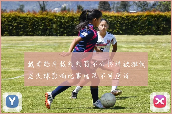 戴奇怒斥裁判判罚不公怀特被推倒后失球影响比赛结果不可原谅