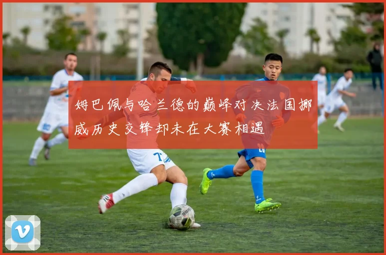姆巴佩与哈兰德的巅峰对决法国挪威历史交锋却未在大赛相遇
