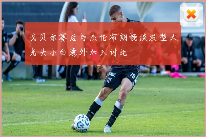 戈贝尔赛后与杰伦布朗畅谈发型大光头小白意外加入讨论