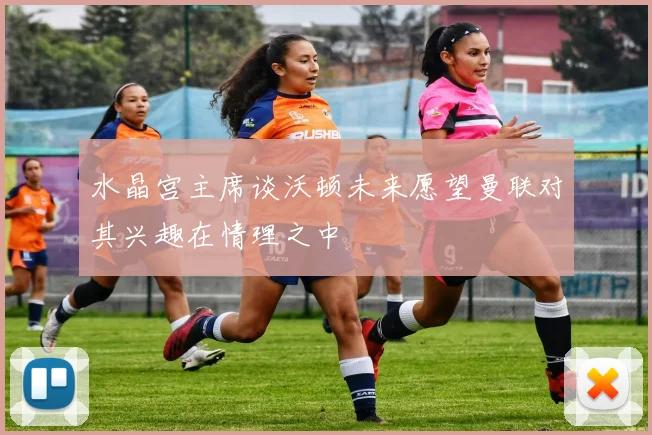 水晶宫主席谈沃顿未来愿望曼联对其兴趣在情理之中