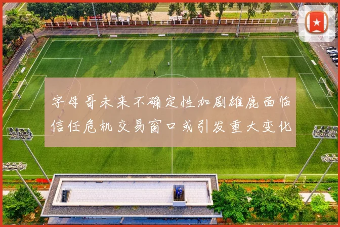 字母哥未来不确定性加剧雄鹿面临信任危机交易窗口或引发重大变化